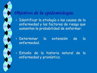 Objetivos de la epidemiología.
   Identificar la etiología o las causas de la
    enfermedad y los factores de riesgo que
    aumentan la probabilidad de enfermar.

   Determinar     la    extensión     de    la
    enfermedad.

   Estudio de la historia natural de la
    enfermedad y pronóstico.
 