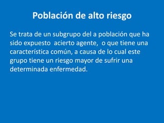 Población de alto riesgo
Se trata de un subgrupo del a población que ha
sido expuesto acierto agente, o que tiene una
característica común, a causa de lo cual este
grupo tiene un riesgo mayor de sufrir una
determinada enfermedad.
 