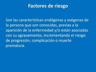 Factores de riesgo

Son las características endógenas y exógenas de
la persona que son conocidas, previas a la
aparición de la enfermedad y/o están asociadas
con su agravamiento, incrementando el riesgo
de progresión, complicación o muerte
prematura.
 