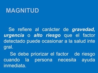 Se refiere al carácter de gravedad,
urgencia o alto riesgo que el factor
detectado puede ocasionar a la salud inte
gral.
   Se debe priorizar el factor de riesgo
cuando la persona necesita ayuda
inmediata.
 