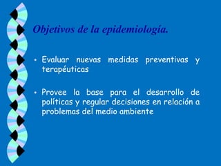 Objetivos de la epidemiología.

   Evaluar nuevas medidas preventivas y
    terapéuticas

   Provee la base para el desarrollo de
    políticas y regular decisiones en relación a
    problemas del medio ambiente
 