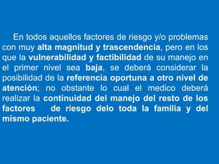 En todos aquellos factores de riesgo y/o problemas
con muy alta magnitud y trascendencia, pero en los
que la vulnerabilidad y factibilidad de su manejo en
el primer nivel sea baja, se deberá considerar la
posibilidad de la referencia oportuna a otro nivel de
atención; no obstante lo cual el medico deberá
realizar la continuidad del manejo del resto de los
factores      de riesgo delo toda la familia y del
mismo paciente.
 