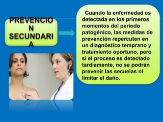 Cuando la enfermedad es
PREVENCIO   detectada en los primeros
            momentos del periodo
    N       patogénico, las medidas de
SECUNDARI   prevención repercuten en
    A       un diagnóstico temprano y
            tratamiento oportuno, pero
            si el proceso es detectado
            tardíamente, no se podrán
            prevenir las secuelas ni
            limitar el daño.
 