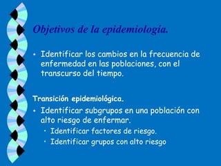 Objetivos de la epidemiología.

   Identificar los cambios en la frecuencia de
    enfermedad en las poblaciones, con el
    transcurso del tiempo.


Transición epidemiológica.
   Identificar subgrupos en una población con
    alto riesgo de enfermar.
    • Identificar factores de riesgo.
    • Identificar grupos con alto riesgo
 