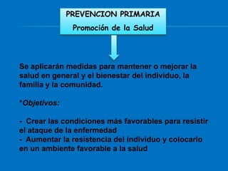 PREVENCION PRIMARIA
               Promoción de la Salud




Se aplicarán medidas para mantener o mejorar la
salud en general y el bienestar del individuo, la
familia y la comunidad.

*Objetivos:

- Crear las condiciones más favorables para resistir
el ataque de la enfermedad
- Aumentar la resistencia del individuo y colocarlo
en un ambiente favorable a la salud
 