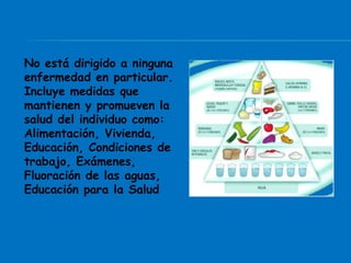 No está dirigido a ninguna
enfermedad en particular.
Incluye medidas que
mantienen y promueven la
salud del individuo como:
Alimentación, Vivienda,
Educación, Condiciones de
trabajo, Exámenes,
Fluoración de las aguas,
Educación para la Salud
 