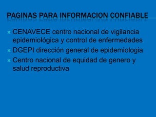 PAGINAS PARA INFORMACION CONFIABLE

 CENAVECE centro nacional de vigilancia
  epidemiológica y control de enfermedades
 DGEPI dirección general de epidemiologia

 Centro nacional de equidad de genero y
  salud reproductiva
 