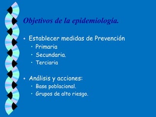 Objetivos de la epidemiología.

   Establecer medidas de Prevención
    • Primaria
    • Secundaria.
    • Terciaria


   Análisis y acciones:
    • Base poblacional.
    • Grupos de alto riesgo.
 