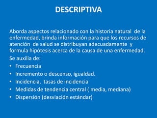 DESCRIPTIVA

Aborda aspectos relacionado con la historia natural de la
enfermedad, brinda información para que los recursos de
atención de salud se distribuyan adecuadamente y
formula hipótesis acerca de la causa de una enfermedad.
Se auxilia de:
• Frecuencia
• Incremento o descenso, igualdad.
• Incidencia, tasas de incidencia
• Medidas de tendencia central ( media, mediana)
• Dispersión (desviación estándar)
 