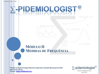 Estatística Vital - 2007




                                                                                                 Informação - SUS


                                                                                Dados
                                                  Diagrama Np – ESF6                                        SIS
                                             12
                                             10
                                              8                                      f(x) = 59x+35
                                              6
                                              4
                                              2
                                              0                                 010101
                                                  1   2   3   4   5    6        000010
                                                                                000111
                                                                                010101
                                                                                010001            p = n.Z/∑d
                                                                                010110
                                MÓDULO II
                                MEDIDAS DE FREQUÊNCIA



           Projeto de Epidemiologia Eletrônica Aplicada à Gestão Municipal do SUS.
           Igor Lemos Alves.
                                                                                          ∑-pidemiologist ®
           Contato: Gestor.SUS@gmail.com .                                                      Gestor.SUS@gmail.com
                                                                                                       Igor Alves
 