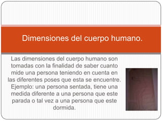 Dimensiones del cuerpo humano.

  Las dimensiones del cuerpo humano son
  tomadas con la finalidad de saber cuanto
  mide una persona teniendo en cuenta en
las diferentes poses que esta se encuentre.
  Ejemplo: una persona sentada, tiene una
  medida diferente a una persona que este
   parada o tal vez a una persona que este
                   dormida.
 