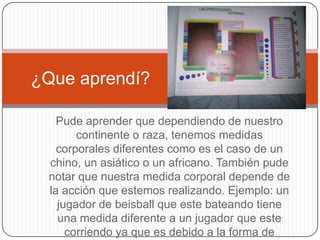 ¿Que aprendí?

   Pude aprender que dependiendo de nuestro
       continente o raza, tenemos medidas
   corporales diferentes como es el caso de un
 chino, un asiático o un africano. También pude
 notar que nuestra medida corporal depende de
 la acción que estemos realizando. Ejemplo: un
   jugador de beisball que este bateando tiene
   una medida diferente a un jugador que este
     corriendo ya que es debido a la forma de
 