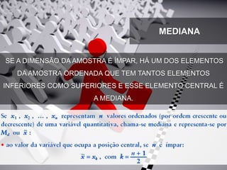 MEDIANA
SE A DIMENSÃO DA AMOSTRA É ÍMPAR, HÁ UM DOS ELEMENTOS
DA AMOSTRA ORDENADA QUE TEM TANTOS ELEMENTOS
INFERIORES COMO SUPERIORES E ESSE ELEMENTO CENTRAL É
A MEDIANA.
 