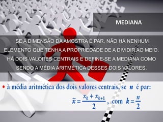 SE A DIMENSÃO DA AMOSTRA É PAR, NÃO HÁ NENHUM
ELEMENTO QUE TENHA A PROPRIEDADE DE A DIVIDIR AO MEIO.
HÁ DOIS VALORES CENTRAIS E DEFINE-SE A MEDIANA COMO
SENDO A MÉDIA ARITMÉTICA DESSES DOIS VALORES.
MEDIANA
 