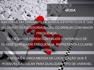 A MODA DE UM CONJUNTO DE DADOS ESTATÍSTICOS É O(S)
VALOR(ES) OU CATEGORIA(S) QUE OCORRE(M) COM MAIOR
FREQUÊNCIA.
SE OS DADOS FOREM CONTÍNUOS O INTERVALO DE
CLASSE COM MAIOR FREQUÊNCIA REPRESENTA A CLASSE
MODAL
MODA
A MODA É A ÚNICA MEDIDA DE LOCALIZAÇÃO QUE É
POSSÍVEL CALCULAR PARA QUALQUER TIPO DE VARIÁVEL
 