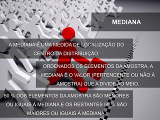 A MEDIANA É UMA MEDIDA DE LOCALIZAÇÃO DO
CENTRO DA DISTRIBUIÇÃO.
ORDENADOS OS ELEMENTOS DA AMOSTRA, A
MEDIANA É O VALOR (PERTENCENTE OU NÃO À
AMOSTRA) QUE A DIVIDE AO MEIO.
50 % DOS ELEMENTOS DA AMOSTRA SÃO MENORES
OU IGUAIS À MEDIANA E OS RESTANTES 50 % SÃO
MAIORES OU IGUAIS À MEDIANA.
MEDIANA
 