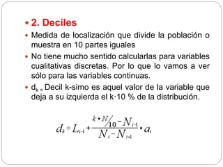  2. Deciles
 Medida de localización que divide la población o
muestra en 10 partes iguales
 No tiene mucho sentido calcularlas para variables
cualitativas discretas. Por lo que lo vamos a ver
sólo para las variables continuas.
 dk = Decil k-simo es aquel valor de la variable que
deja a su izquierda el k·10 % de la distribución.
 