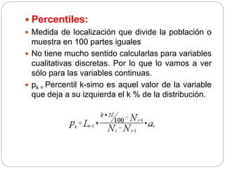  Percentiles:
 Medida de localización que divide la población o
muestra en 100 partes iguales
 No tiene mucho sentido calcularlas para variables
cualitativas discretas. Por lo que lo vamos a ver
sólo para las variables continuas.
 pk = Percentil k-simo es aquel valor de la variable
que deja a su izquierda el k % de la distribución.
 
