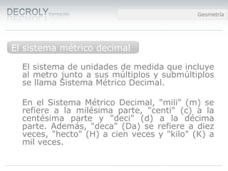 Diferencias entre Web 1.0 y Web 2.0Diferencias entre Web 1.0 y Web 2.0Diferencias entre Web 1.0 y Web 2.0Geometría
Medidas de longitud
El sistema de unidades de medida que incluye
al metro junto a sus múltiplos y submúltiplos
se llama Sistema Métrico Decimal.
En el Sistema Métrico Decimal, "mili" (m) se
refiere a la milésima parte, "centi" (c) a la
centésima parte y "deci" (d) a la décima
parte. Además, "deca" (Da) se refiere a diez
veces, "hecto" (H) a cien veces y "kilo" (K) a
mil veces.
El sistema métrico decimal
 