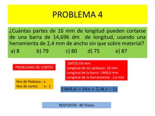 PROBLEMA 4
¿Cuántas partes de 16 mm de longitud pueden cortarse
de una barra de 14,696 dm de longitud, usando una
herramienta de 2,4 mm de ancho sin que sobre material?
a) 8 b) 79 c) 80 d) 75 e) 87
PROBLEMAS DE CORTES
Nro de Pedazos : x
Nro de cortes : x - 1
RESPUESTA : 80 Trozos
)1(4,2166,1469  xx
DATOS EN mm
Longitud de los pedazos: 16 mm
Longitud de la barra: 1469,6 mm
Longitud de la herramienta : 2,4 mm
 
