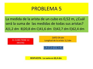PROBLEMA 5
La medida de la arista de un cubo es 0,52 m, ¿Cuál
será la suma de las medidas de todas sus aristas?
A)1,2 dm B)20,8 dm C)41,6 dm D)42,7 dm E)62,4 dm
EL CUBO TIENE 12
ARISTAS
RESPUESTA : La suma es 62,4 dm
4,62122,5 x
DATO EN dm
Longitud de la arista: 5,2 dm
 