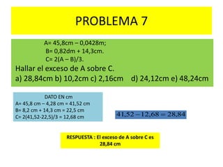 PROBLEMA 7
A= 45,8cm – 0,0428m;
B= 0,82dm + 14,3cm.
C= 2(A – B)/3.
Hallar el exceso de A sobre C.
a) 28,84cm b) 10,2cm c) 2,16cm d) 24,12cm e) 48,24cm
RESPUESTA : El exceso de A sobre C es
28,84 cm
84,2868,1252,41 
DATO EN cm
A= 45,8 cm – 4,28 cm = 41,52 cm
B= 8,2 cm + 14,3 cm = 22,5 cm
C= 2(41,52-22,5)/3 = 12,68 cm
 