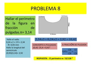 PROBLEMA 8
Hallar el perímetro
de la figura en
fracción de
pulgadas.π= 3,14
RESPUESTA : El perímetro es 53/128 “
42,1092,2224,0334,2  xxHallo el radio
0,24 x 2 + 2 R = 2,34
R= 0,93 mm
Hallo la longitud del
semicírculo
(0,93)(3,14)= 2,92
CONVIERTO A PULGADAS
10,42: 25,4 = 0,41”
A FRACCIÓN DE PULGADA
128
53
128
128
41,0 x
 