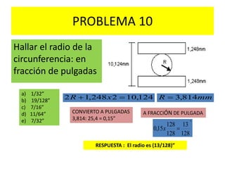 PROBLEMA 10
Hallar el radio de la
circunferencia: en
fracción de pulgadas
a) 1/32”
b) 19/128”
c) 7/16”
d) 11/64”
e) 7/32”
124,102248,12  xR mmR 814,3
A FRACCIÓN DE PULGADACONVIERTO A PULGADAS
3,814: 25,4 = 0,15”
"
128
13
128
128
15,0 x
RESPUESTA : El radio es (13/128)”
 