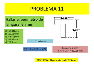 PROBLEMA 11
Hallar el perímetro de
la figura; en mm
a) 158,342mm
b) 159,524mm
c) 162,412mm
d) 222,25mm
e) 222,5mm El perímetro
"""
75,8)25,2125,2(2 
Convierto a mm
8,75” x 25,4 = 222,25 mm
RESPUESTA : El perímetro es 222,25 mm
 