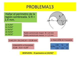 PROBLEMA13
Hallar el perímetro de la
región sombreada. Si R =
2,4 mm.
a) 31/64”
b) 25/64”
c) 29/32”
d) 43/64”
e) 19/32”
Radio semicirculo mayor :R= 2,4 mm
Radio semicirculo menor :r= 1,2 mm
2,4x3,14 + 2x1,2x3,14 = 15,06 mm
RESPUESTA : El perímetro es (19/32)”
CONVIERTO A PULGADAS
15,06 : 25,4 = 0,59”
A FRACCIÓN DE PULGADA
"
32
19
128
76
128
128
59,0 x
 