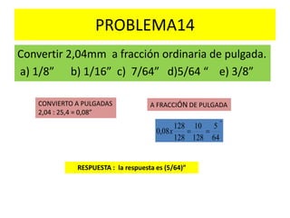 PROBLEMA14
Convertir 2,04mm a fracción ordinaria de pulgada.
a) 1/8” b) 1/16” c) 7/64” d)5/64 “ e) 3/8”
RESPUESTA : la respuesta es (5/64)”
CONVIERTO A PULGADAS
2,04 : 25,4 = 0,08”
A FRACCIÓN DE PULGADA
"
64
5
128
10
128
128
08,0 x
 