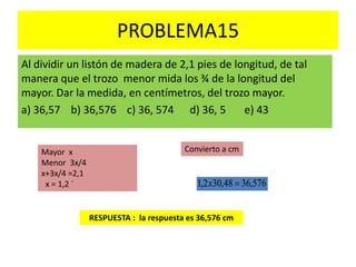 PROBLEMA15
Al dividir un listón de madera de 2,1 pies de longitud, de tal
manera que el trozo menor mida los ¾ de la longitud del
mayor. Dar la medida, en centímetros, del trozo mayor.
a) 36,57 b) 36,576 c) 36, 574 d) 36, 5 e) 43
RESPUESTA : la respuesta es 36,576 cm
Mayor x
Menor 3x/4
x+3x/4 =2,1
x = 1,2 ´
Convierto a cm
576,3648,302,1 x
 