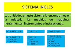 SISTEMA INGLES
Las unidades en este sistema lo encontramos en
la industria, las medidas de máquinas,
herramientas, instrumentos e instalaciones.
LA PULGADA. (inch)
LA PULGADA. (1”)
1” = 2,54 cm
1” = 25,4 mm
EL PIE (foot)
El PIE. ( 1´)
1´ = 12 “
1´ = 30,48 cm
1´ = 304,8 cm
LA YARDA (yard)
LA YARDA. ( 1 yd)
1yd = 3´
1yd =36 “
1yd = 91,44 cm
1yd = 914,4 mm
 