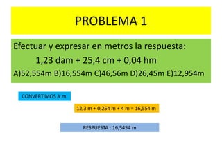 PROBLEMA 1
Efectuar y expresar en metros la respuesta:
1,23 dam + 25,4 cm + 0,04 hm
A)52,554m B)16,554m C)46,56m D)26,45m E)12,954m
CONVERTIMOS A m
12,3 m + 0,254 m + 4 m = 16,554 m
RESPUESTA : 16,5454 m
 