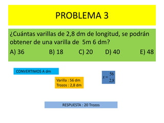 PROBLEMA 3
¿Cuántas varillas de 2,8 dm de longitud, se podrán
obtener de una varilla de 5m 6 dm?
A) 36 B) 18 C) 20 D) 40 E) 48
CONVERTIMOS A dm
Varilla : 56 dm
Trozos : 2,8 dm
RESPUESTA : 20 Trozos
8,2
56
x
 