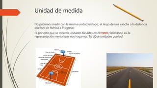 Unidad de medida
No podemos medir con la misma unidad un lápiz, el largo de una cancha o la distancia
que hay de Mérida a Progreso.
Es por esto que se crearon unidades basadas en el metro, facilitando así la
representación mental que nos hagamos. Tu ¿Qué unidades usarías?
 
