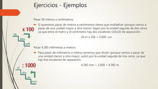 Ejercicios - Ejemplos
Pasar 50 metros a centímetros:
 Si queremos pasar de metros a centímetros tienes que multiplicar (porque vamos a
pasar de una unidad mayor a otra menor, bajar) por la unidad seguida de dos ceros
ya que entre el metro y el centímetro hay dos escalones (10x10) de separación.
50 m x 100 = 5,000 cm
Pasar 4,385 milímetros a metros:
 Para pasar de milímetros a metros tenemos que dividir (porque vamos a pasar de
una unidad menor a otra mayor, subir) por la unidad seguida de tres ceros, ya que
hay tres escalones de separación.
4,385 mm ÷ 1,000 = 4.385 m
 