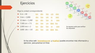 Ejercicios
Elige la unidad correspondiente:
 4 m = 40 km dm hm cm mm
 3 km = 3,000 dm hm cm m mm
 12 dam = 1,200 km dm hm m mm
 7,500 cm = 7.5 dm hm cm dam km
 2,000 mm = 2 km dm hm m mm
 3,800 dm = 3.8 dm hm cm dam km
En los sitios web Innoveduca.com y AulaFacil puedes encontrar más información y
ejercicios para practicar en línea
Se requiere audio para verificar
las respuestas
 