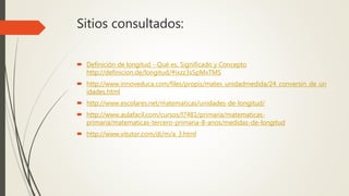 Sitios consultados:
 Definición de longitud - Qué es, Significado y Concepto
http://definicion.de/longitud/#ixzz3s5pMxTMS
 http://www.innoveduca.com/files/propis/mates_unidadmedida/24_conversin_de_un
idades.html
 http://www.escolares.net/matematicas/unidades-de-longitud/
 http://www.aulafacil.com/cursos/l7481/primaria/matematicas-
primaria/matematicas-tercero-primaria-8-anos/medidas-de-longitud
 http://www.vitutor.com/di/m/a_3.html
 