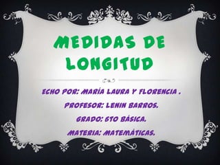 MEDIDAS DE
    LONGITUD
Echo por: María Laura y Florencia .
     Profesor: Lenin Barros.
        Grado: 6to Básica.
      Materia: Matemáticas.
 