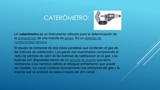 CATERÓMETRO:
Un catarómetro es un instrumento utilizado para la determinación de
la composición de una mezcla de gases. Es...