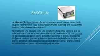 BASCULA:
La báscula (del francés bascule) es un aparato que sirve para pesar;1 esto
es, para determinar el peso (básculas ...