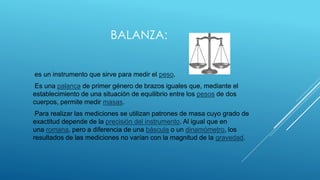 BALANZA:

es un instrumento que sirve para medir el peso.
Es una palanca de primer género de brazos iguales que, mediante ...