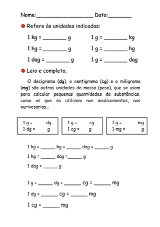Nome:_________________ Data:_______Nome:_________________ Data:_______
 Refere às unidades indicadas::
1 kg = _______ g1 kg = _______ g 1 g = _______ kg1 g = _______ kg
1 hg = _______ g1 hg = _______ g 1 g = _______ hg1 g = _______ hg
1 dag = _______ g1 dag = _______ g 1 g = _______ dag1 g = _______ dag
 Leio e completo.
O decigramadecigrama (dg), o centigramacentigrama (cg) e o miligramamiligrama
(mg) são outras unidades de massa (peso), que se usam
para calcular pequenas quantidades de substâncias,
como as que se utilizam nos medicamentos, nas
ourivesarias…
1 kg = _____ hg = _____ dag = _____ g
1 hg = _____ dag =_____ g
1 dag = _____ g
1 g = _____ dg = _____ cg = _____ mg
1 dg = _____ cg = _____ mg
1 cg = _____ mg
1 g = dg
1 dg = g
1 g = cg
1 cg = g
1 g = mg
1 mg = g
 