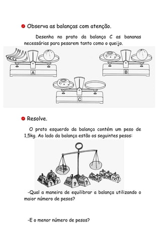  Observa as balanças com atenção.
Desenha no prato da balança C as bananas
necessárias para pesarem tanto como o queijo.
 Resolve.
O prato esquerdo da balança contém um peso de
1,5kg. Ao lado da balança estão os seguintes pesos:
-Qual a maneira de equilibrar a balança utilizando o
maior número de pesos?
-E o menor número de pesos?
 