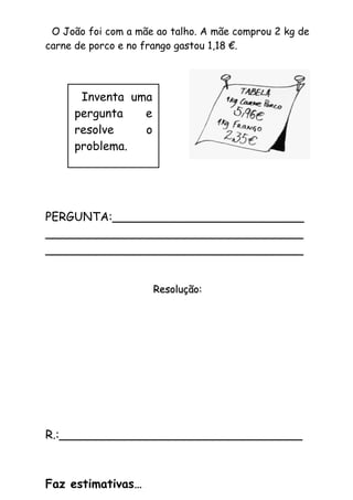 O João foi com a mãe ao talho. A mãe comprou 2 kg de
carne de porco e no frango gastou 1,18 €.
PERGUNTA:__________________________
___________________________________
___________________________________
Resolução:Resolução:
R.:_________________________________
Faz estimativas…
Inventa uma
pergunta e
resolve o
problema.
 