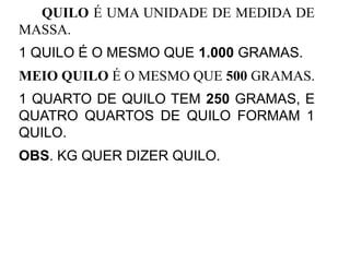 QUILO É UMA UNIDADE DE MEDIDA DE
MASSA.
1 QUILO É O MESMO QUE 1.000 GRAMAS.
MEIO QUILO É O MESMO QUE 500 GRAMAS.
1 QUARTO DE QUILO TEM 250 GRAMAS, E
QUATRO QUARTOS DE QUILO FORMAM 1
QUILO.
OBS. KG QUER DIZER QUILO.
 
