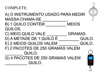 COMPLETE:
A) O INSTRUMENTO USADO PARA MEDIR
MASSA CHAMA-SE ___________.
B) 1 QUILO CONTÉM _________ MEIOS
QUILOS.
C) MEIO QUILO VALE _________ GRAMAS.
D) A METADE DE 1 QUILO É _________ QUILO.
E) 2 MEIOS QUILOS VALEM _________ QUILO.
F) 2 PACOTES DE 250 GRAMAS VALEM
________ QUILO.
G) 4 PACOTES DE 250 GRAMAS VALEM
__________ QUILO.
 