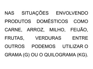 NAS SITUAÇÕES ENVOLVENDO
PRODUTOS DOMÉSTICOS COMO
CARNE, ARROZ, MILHO, FEIJÃO,
FRUTAS, VERDURAS ENTRE
OUTROS PODEMOS UTILIZAR O
GRAMA (G) OU O QUILOGRAMA (KG).
 