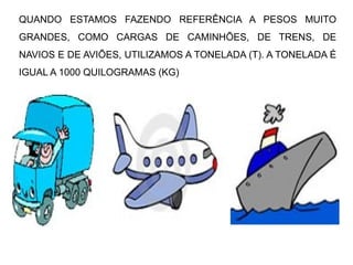 QUANDO ESTAMOS FAZENDO REFERÊNCIA A PESOS MUITO
GRANDES, COMO CARGAS DE CAMINHÕES, DE TRENS, DE
NAVIOS E DE AVIÕES, UTILIZAMOS A TONELADA (T). A TONELADA É
IGUAL A 1000 QUILOGRAMAS (KG)
 
